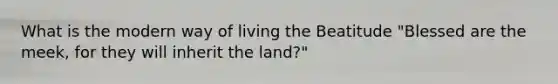 What is the modern way of living the Beatitude "Blessed are the meek, for they will inherit the land?"