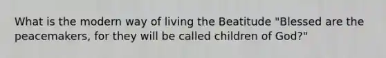 What is the modern way of living the Beatitude "Blessed are the peacemakers, for they will be called children of God?"