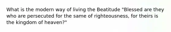 What is the modern way of living the Beatitude "Blessed are they who are persecuted for the same of righteousness, for theirs is the kingdom of heaven?"