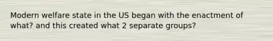 Modern welfare state in the US began with the enactment of what? and this created what 2 separate groups?