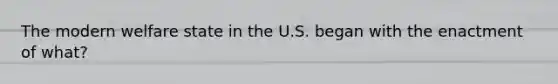 The modern welfare state in the U.S. began with the enactment of what?
