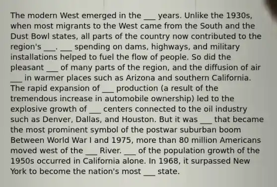 The modern West emerged in the ___ years. Unlike the 1930s, when most migrants to the West came from the South and the Dust Bowl states, all parts of the country now contributed to the region's ___. ___ spending on dams, highways, and military installations helped to fuel the flow of people. So did the pleasant ___ of many parts of the region, and the diffusion of air ___ in warmer places such as Arizona and southern California. The rapid expansion of ___ production (a result of the tremendous increase in automobile ownership) led to the explosive growth of ___ centers connected to the oil industry such as Denver, Dallas, and Houston. But it was ___ that became the most prominent symbol of the postwar suburban boom Between World War I and 1975, more than 80 million Americans moved west of the ___ River. ___ of the population growth of the 1950s occurred in California alone. In 1968, it surpassed New York to become the nation's most ___ state.