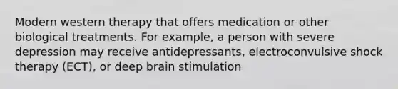 Modern western therapy that offers medication or other biological treatments. For example, a person with severe depression may receive antidepressants, electroconvulsive shock therapy (ECT), or deep brain stimulation