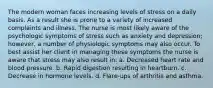 The modern woman faces increasing levels of stress on a daily basis. As a result she is prone to a variety of increased complaints and illness. The nurse is most likely aware of the psychologic symptoms of stress such as anxiety and depression; however, a number of physiologic symptoms may also occur. To best assist her client in managing these symptoms the nurse is aware that stress may also result in: a. Decreased heart rate and blood pressure. b. Rapid digestion resulting in heartburn. c. Decrease in hormone levels. d. Flare-ups of arthritis and asthma.