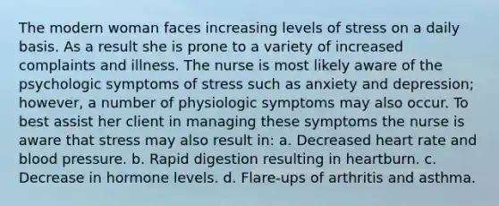 The modern woman faces increasing levels of stress on a daily basis. As a result she is prone to a variety of increased complaints and illness. The nurse is most likely aware of the psychologic symptoms of stress such as anxiety and depression; however, a number of physiologic symptoms may also occur. To best assist her client in managing these symptoms the nurse is aware that stress may also result in: a. Decreased heart rate and blood pressure. b. Rapid digestion resulting in heartburn. c. Decrease in hormone levels. d. Flare-ups of arthritis and asthma.