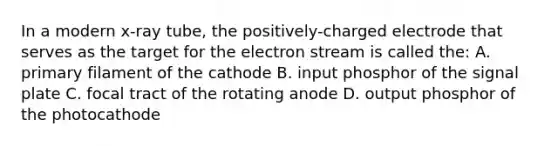 In a modern x-ray tube, the positively-charged electrode that serves as the target for the electron stream is called the: A. primary filament of the cathode B. input phosphor of the signal plate C. focal tract of the rotating anode D. output phosphor of the photocathode