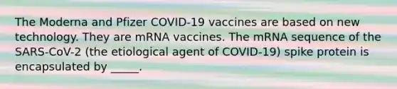 The Moderna and Pfizer COVID-19 vaccines are based on new technology. They are mRNA vaccines. The mRNA sequence of the SARS-CoV-2 (the etiological agent of COVID-19) spike protein is encapsulated by _____.