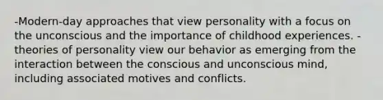 -Modern-day approaches that view personality with a focus on the unconscious and the importance of childhood experiences. -theories of personality view our behavior as emerging from the interaction between the conscious and unconscious mind, including associated motives and conflicts.