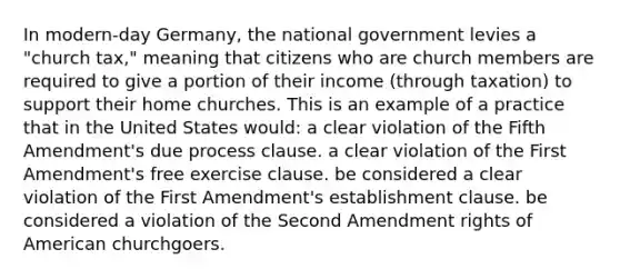 In modern-day Germany, the national government levies a "church tax," meaning that citizens who are church members are required to give a portion of their income (through taxation) to support their home churches. This is an example of a practice that in the United States would: a clear violation of the Fifth Amendment's due process clause. a clear violation of the First Amendment's free exercise clause. be considered a clear violation of the First Amendment's establishment clause. be considered a violation of the Second Amendment rights of American churchgoers.