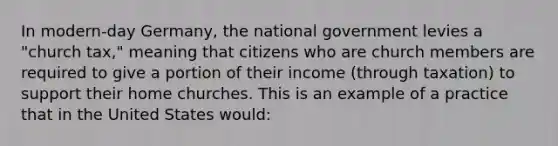 In modern-day Germany, the national government levies a "church tax," meaning that citizens who are church members are required to give a portion of their income (through taxation) to support their home churches. This is an example of a practice that in the United States would: