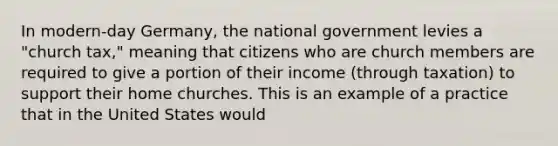 In modern-day Germany, the national government levies a "church tax," meaning that citizens who are church members are required to give a portion of their income (through taxation) to support their home churches. This is an example of a practice that in the United States would