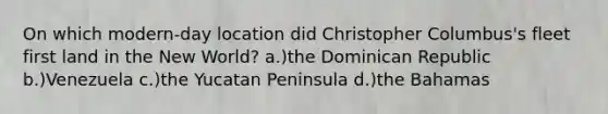 On which modern-day location did Christopher Columbus's fleet first land in the New World? a.)the Dominican Republic b.)Venezuela c.)the Yucatan Peninsula d.)the Bahamas