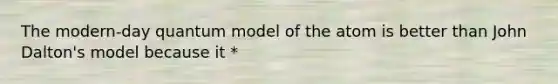 The modern-day quantum model of the atom is better than John Dalton's model because it *