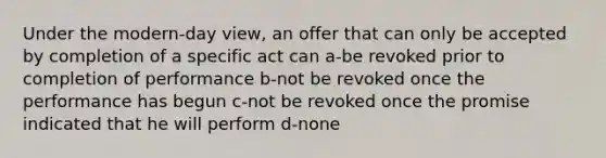 Under the modern-day view, an offer that can only be accepted by completion of a specific act can a-be revoked prior to completion of performance b-not be revoked once the performance has begun c-not be revoked once the promise indicated that he will perform d-none