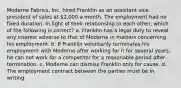 Moderne Fabrics, Inc. hired Franklin as an assistant vice president of sales at 2,000 a month. The employment had no fixed duration. In light of their relationship to each other, which of the following is correct? a. Franklin has a legal duty to reveal any interest adverse to that of Moderne in matters concerning his employment. b. If Franklin voluntarily terminates his employment with Moderne after working for it for several years, he can not work for a competitor for a reasonable period after termination. c. Moderne can dismiss Franklin only for cause. d. The employment contract between the parties must be in writing.