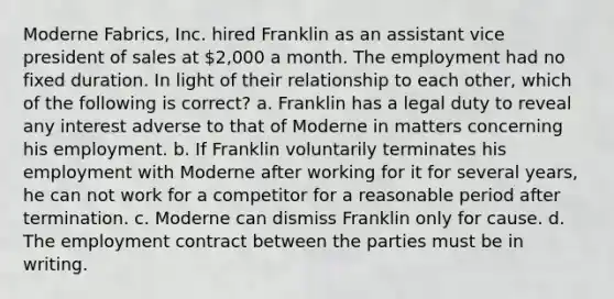 Moderne Fabrics, Inc. hired Franklin as an assistant vice president of sales at 2,000 a month. The employment had no fixed duration. In light of their relationship to each other, which of the following is correct? a. Franklin has a legal duty to reveal any interest adverse to that of Moderne in matters concerning his employment. b. If Franklin voluntarily terminates his employment with Moderne after working for it for several years, he can not work for a competitor for a reasonable period after termination. c. Moderne can dismiss Franklin only for cause. d. The employment contract between the parties must be in writing.