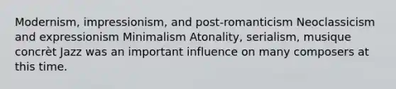 Modernism, impressionism, and post-romanticism Neoclassicism and expressionism Minimalism Atonality, serialism, musique concrèt Jazz was an important influence on many composers at this time.