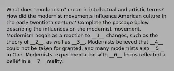 What does "modernism" mean in intellectual and artistic terms? How did the modernist movements influence American culture in the early twentieth century? Complete the passage below describing the influences on the modernist movement. Modernism began as a reaction to __1__ changes, such as the theory of __2__, as well as __3__. Modernists believed that __4__ could not be taken for granted, and many modernists also __5__ in God. Modernists' experimentation with __6__ forms reflected a belief in a __7__ reality.