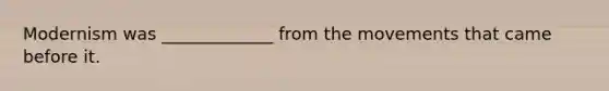 Modernism was _____________ from the movements that came before it.