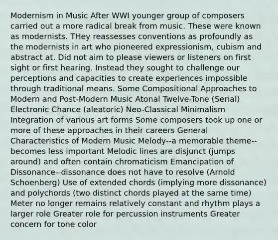 Modernism in Music After WWI younger group of composers carried out a more radical break from music. These were known as modernists. THey reassesses conventions as profoundly as the modernists in art who pioneered expressionism, cubism and abstract at. Did not aim to please viewers or listeners on first sight or first hearing. Instead they sought to challenge our perceptions and capacities to create experiences impossible through traditional means. Some Compositional Approaches to Modern and Post-Modern Music Atonal Twelve-Tone (Serial) Electronic Chance (aleatoric) Neo-Classical Minimalism Integration of various art forms Some composers took up one or more of these approaches in their careers General Characteristics of Modern Music Melody--a memorable theme--becomes less important Melodic lines are disjunct (jumps around) and often contain chromaticism Emancipation of Dissonance--dissonance does not have to resolve (Arnold Schoenberg) Use of extended chords (implying more dissonance) and polychords (two distinct chords played at the same time) Meter no longer remains relatively constant and rhythm plays a larger role Greater role for percussion instruments Greater concern for tone color