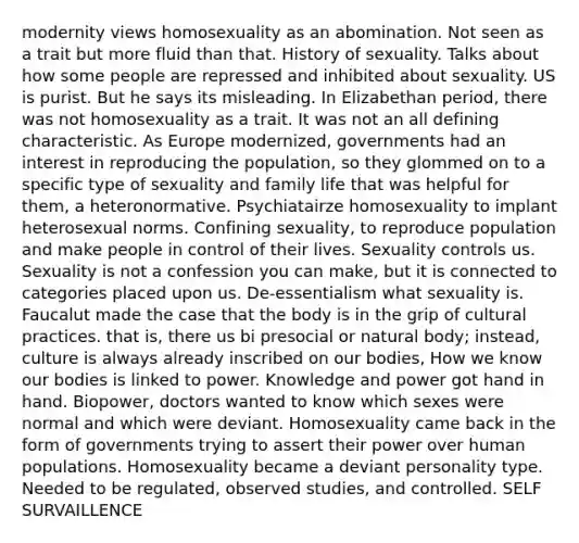 modernity views homosexuality as an abomination. Not seen as a trait but more fluid than that. History of sexuality. Talks about how some people are repressed and inhibited about sexuality. US is purist. But he says its misleading. In Elizabethan period, there was not homosexuality as a trait. It was not an all defining characteristic. As Europe modernized, governments had an interest in reproducing the population, so they glommed on to a specific type of sexuality and family life that was helpful for them, a heteronormative. Psychiatairze homosexuality to implant heterosexual norms. Confining sexuality, to reproduce population and make people in control of their lives. Sexuality controls us. Sexuality is not a confession you can make, but it is connected to categories placed upon us. De-essentialism what sexuality is. Faucalut made the case that the body is in the grip of cultural practices. that is, there us bi presocial or natural body; instead, culture is always already inscribed on our bodies, How we know our bodies is linked to power. Knowledge and power got hand in hand. Biopower, doctors wanted to know which sexes were normal and which were deviant. Homosexuality came back in the form of governments trying to assert their power over human populations. Homosexuality became a deviant personality type. Needed to be regulated, observed studies, and controlled. SELF SURVAILLENCE