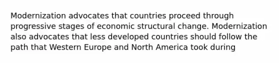 Modernization advocates that countries proceed through progressive stages of economic structural change. Modernization also advocates that less developed countries should follow the path that Western Europe and North America took during