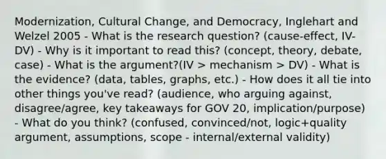 Modernization, Cultural Change, and Democracy, Inglehart and Welzel 2005 - What is the research question? (cause-effect, IV-DV) - Why is it important to read this? (concept, theory, debate, case) - What is the argument?(IV > mechanism > DV) - What is the evidence? (data, tables, graphs, etc.) - How does it all tie into other things you've read? (audience, who arguing against, disagree/agree, key takeaways for GOV 20, implication/purpose) - What do you think? (confused, convinced/not, logic+quality argument, assumptions, scope - internal/external validity)