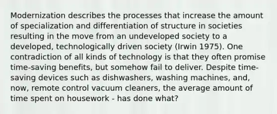 Modernization describes the processes that increase the amount of specialization and differentiation of structure in societies resulting in the move from an undeveloped society to a developed, technologically driven society (Irwin 1975). One contradiction of all kinds of technology is that they often promise time-saving benefits, but somehow fail to deliver. Despite time-saving devices such as dishwashers, washing machines, and, now, remote control vacuum cleaners, the average amount of time spent on housework - has done what?