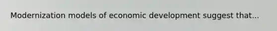 Modernization models of economic development suggest that...