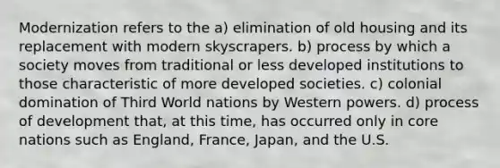 Modernization refers to the a) elimination of old housing and its replacement with modern skyscrapers. b) process by which a society moves from traditional or less developed institutions to those characteristic of more developed societies. c) colonial domination of Third World nations by Western powers. d) process of development that, at this time, has occurred only in core nations such as England, France, Japan, and the U.S.