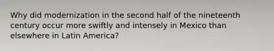 Why did modernization in the second half of the nineteenth century occur more swiftly and intensely in Mexico than elsewhere in Latin America?