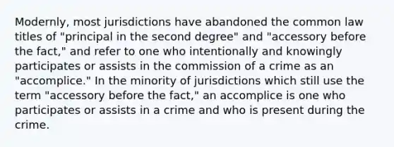 Modernly, most jurisdictions have abandoned the common law titles of "principal in the second degree" and "accessory before the fact," and refer to one who intentionally and knowingly participates or assists in the commission of a crime as an "accomplice." In the minority of jurisdictions which still use the term "accessory before the fact," an accomplice is one who participates or assists in a crime and who is present during the crime.