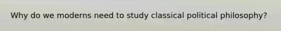 Why do we moderns need to study classical political philosophy?