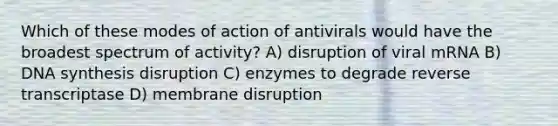 Which of these modes of action of antivirals would have the broadest spectrum of activity? A) disruption of viral mRNA B) DNA synthesis disruption C) enzymes to degrade reverse transcriptase D) membrane disruption