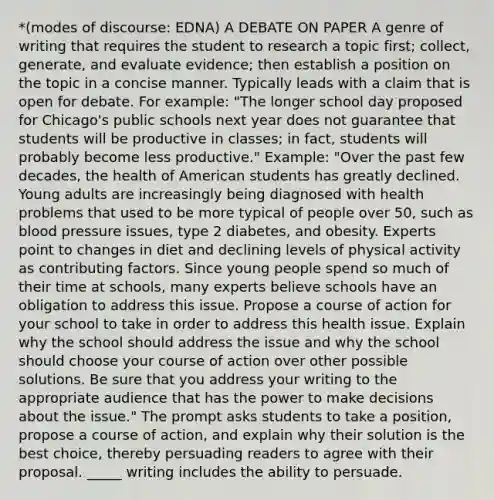 *(modes of discourse: EDNA) A DEBATE ON PAPER A genre of writing that requires the student to research a topic first; collect, generate, and evaluate evidence; then establish a position on the topic in a concise manner. Typically leads with a claim that is open for debate. For example: "The longer school day proposed for Chicago's public schools next year does not guarantee that students will be productive in classes; in fact, students will probably become less productive." Example: "Over the past few decades, the health of American students has greatly declined. Young adults are increasingly being diagnosed with health problems that used to be more typical of people over 50, such as <a href='https://www.questionai.com/knowledge/kD0HacyPBr-blood-pressure' class='anchor-knowledge'>blood pressure</a> issues, type 2 diabetes, and obesity. Experts point to changes in diet and declining levels of physical activity as <a href='https://www.questionai.com/knowledge/kjn2VvLRoa-contributing-factors' class='anchor-knowledge'>contributing factors</a>. Since young people spend so much of their time at schools, many experts believe schools have an obligation to address this issue. Propose a course of action for your school to take in order to address this health issue. Explain why the school should address the issue and why the school should choose your course of action over other possible solutions. Be sure that you address your writing to the appropriate audience that has the power to make decisions about the issue." The prompt asks students to take a position, propose a course of action, and explain why their solution is the best choice, thereby persuading readers to agree with their proposal. _____ writing includes the ability to persuade.