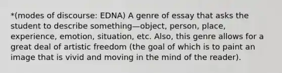 *(modes of discourse: EDNA) A genre of essay that asks the student to describe something—object, person, place, experience, emotion, situation, etc. Also, this genre allows for a great deal of artistic freedom (the goal of which is to paint an image that is vivid and moving in the mind of the reader).