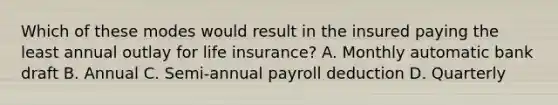 Which of these modes would result in the insured paying the least annual outlay for life insurance? A. Monthly automatic bank draft B. Annual C. Semi-annual payroll deduction D. Quarterly