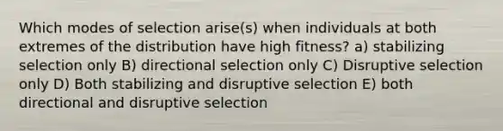 Which modes of selection arise(s) when individuals at both extremes of the distribution have high fitness? a) stabilizing selection only B) directional selection only C) Disruptive selection only D) Both stabilizing and disruptive selection E) both directional and disruptive selection