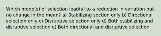 Which mode(s) of selection lead(s) to a reduction in variation but no change in the mean? a) Stabilizing section only b) Directional selection only c) Disruptive selection only d) Both stabilizing and disruptive selection e) Both directional and disruptive selection