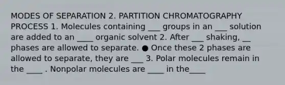 MODES OF SEPARATION 2. PARTITION CHROMATOGRAPHY PROCESS 1. Molecules containing ___ groups in an ___ solution are added to an ____ organic solvent 2. After ___ shaking, __ phases are allowed to separate. ● Once these 2 phases are allowed to separate, they are ___ 3. Polar molecules remain in the ____ . Nonpolar molecules are ____ in the____