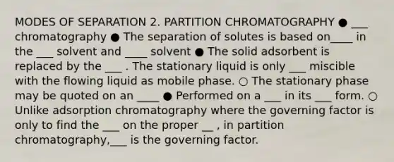 MODES OF SEPARATION 2. PARTITION CHROMATOGRAPHY ● ___ chromatography ● The separation of solutes is based on____ in the ___ solvent and ____ solvent ● The solid adsorbent is replaced by the ___ . The stationary liquid is only ___ miscible with the flowing liquid as mobile phase. ○ The stationary phase may be quoted on an ____ ● Performed on a ___ in its ___ form. ○ Unlike adsorption chromatography where the governing factor is only to find the ___ on the proper __ , in partition chromatography,___ is the governing factor.