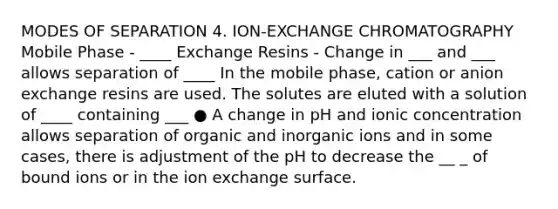 MODES OF SEPARATION 4. ION-EXCHANGE CHROMATOGRAPHY Mobile Phase - ____ Exchange Resins - Change in ___ and ___ allows separation of ____ In the mobile phase, cation or anion exchange resins are used. The solutes are eluted with a solution of ____ containing ___ ● A change in pH and ionic concentration allows separation of organic and inorganic ions and in some cases, there is adjustment of the pH to decrease the __ _ of bound ions or in the ion exchange surface.