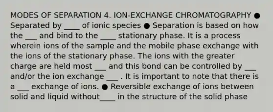 MODES OF SEPARATION 4. ION-EXCHANGE CHROMATOGRAPHY ● Separated by ____ of ionic species ● Separation is based on how the ___ and bind to the ____ stationary phase. It is a process wherein ions of the sample and the mobile phase exchange with the ions of the stationary phase. The ions with the greater charge are held most ___ and this bond can be controlled by ___ and/or the ion exchange ___ . It is important to note that there is a ___ exchange of ions. ● Reversible exchange of ions between solid and liquid without____ in the structure of the solid phase