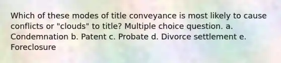 Which of these modes of title conveyance is most likely to cause conflicts or "clouds" to title? Multiple choice question. a. Condemnation b. Patent c. Probate d. Divorce settlement e. Foreclosure