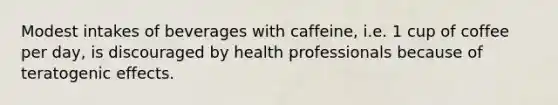 Modest intakes of beverages with caffeine, i.e. 1 cup of coffee per day, is discouraged by health professionals because of teratogenic effects.