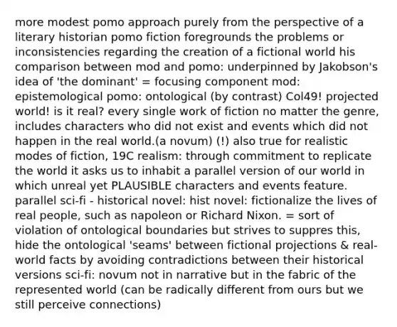 more modest pomo approach purely from the perspective of a literary historian pomo fiction foregrounds the problems or inconsistencies regarding the creation of a fictional world his comparison between mod and pomo: underpinned by Jakobson's idea of 'the dominant' = focusing component mod: epistemological pomo: ontological (by contrast) Col49! projected world! is it real? every single work of fiction no matter the genre, includes characters who did not exist and events which did not happen in the real world.(a novum) (!) also true for realistic modes of fiction, 19C realism: through commitment to replicate the world it asks us to inhabit a parallel version of our world in which unreal yet PLAUSIBLE characters and events feature. parallel sci-fi - historical novel: hist novel: fictionalize the lives of real people, such as napoleon or <a href='https://www.questionai.com/knowledge/k7B1M7nk4I-richard-nixon' class='anchor-knowledge'>richard nixon</a>. = sort of violation of ontological boundaries but strives to suppres this, hide the ontological 'seams' between fictional projections & real-world facts by avoiding contradictions between their historical versions sci-fi: novum not in narrative but in the fabric of the represented world (can be radically different from ours but we still perceive connections)