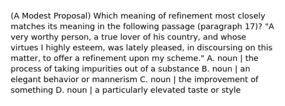 (A Modest Proposal) Which meaning of refinement most closely matches its meaning in the following passage (paragraph 17)? "A very worthy person, a true lover of his country, and whose virtues I highly esteem, was lately pleased, in discoursing on this matter, to offer a refinement upon my scheme." A. noun | the process of taking impurities out of a substance B. noun | an elegant behavior or mannerism C. noun | the improvement of something D. noun | a particularly elevated taste or style