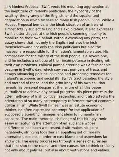 In A Modest Proposal, Swift vents his mounting aggravation at the ineptitude of Ireland's politicians, the hypocrisy of the wealthy, the tyranny of the English, and the squalor and degradation in which he sees so many Irish people living. While A Modest Proposal bemoans the bleak situation of an Ireland almost totally subject to England's exploitation, it also expresses Swift's utter disgust at the Irish people's seeming inability to mobilize on their own behalf. Without excusing any party, the essay shows that not only the English but also the Irish themselves--and not only the Irish politicians but also the masses--are responsible for the nation's lamentable state. His compassion for the misery of the Irish people is a severe one, and he includes a critique of their incompetence in dealing with their own problems. Political pamphleteering was a fashionable pastime in Swift's day, which saw vast numbers of tracts and essays advancing political opinions and proposing remedies for Ireland's economic and social ills. Swift's tract parodies the style and method of these, and the grim irony of his own solution reveals his personal despair at the failure of all this paper journalism to achieve any actual progress. His piece protests the utter inefficacy of Irish political leadership, and it also attacks the orientation of so many contemporary reformers toward economic utilitarianism. While Swift himself was an astute economic thinker, he often expressed contempt for the application of supposedly scientific management ideas to humanitarian concerns. The main rhetorical challenge of this bitingly ironic essay is capturing the attention of an audience whose indifference has been well tested. Swift makes his point negatively, stringing together an appalling set of morally untenable positions in order to cast blame and aspersions far and wide. The essay progresses through a series of surprises that first shocks the reader and then causes her to think critically not only about policies, but also about motivations and values.