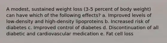 A modest, sustained weight loss (3-5 percent of body weight) can have which of the following effects? a. Improved levels of low-density and high-density lipoproteins b. Increased risk of diabetes c. Improved control of diabetes d. Discontinuation of all diabetic and cardiovascular medication e. Fat cell loss