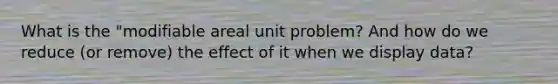 What is the "modifiable areal unit problem? And how do we reduce (or remove) the effect of it when we display data?